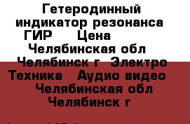 Гетеродинный индикатор резонанса “ГИР“  › Цена ­ 1 700 - Челябинская обл., Челябинск г. Электро-Техника » Аудио-видео   . Челябинская обл.,Челябинск г.